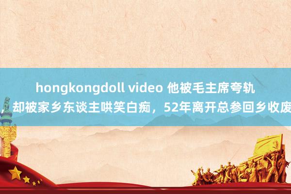 hongkongdoll video 他被毛主席夸轨范，却被家乡东谈主哄笑白痴，52年离开总参回乡收废品