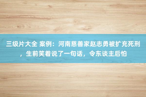 三级片大全 案例：河南慈善家赵志勇被扩充死刑，生前笑着说了一句话，令东谈主后怕