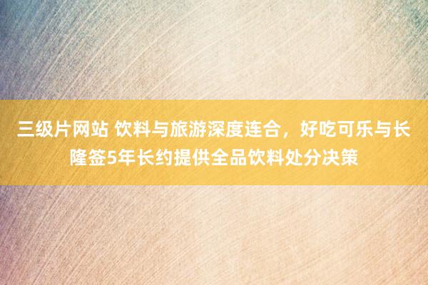 三级片网站 饮料与旅游深度连合，好吃可乐与长隆签5年长约提供全品饮料处分决策