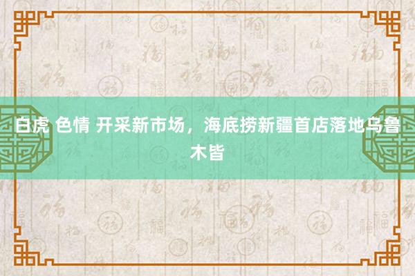 白虎 色情 开采新市场，海底捞新疆首店落地乌鲁木皆