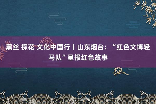 黑丝 探花 文化中国行丨山东烟台：“红色文博轻马队”呈报红色故事