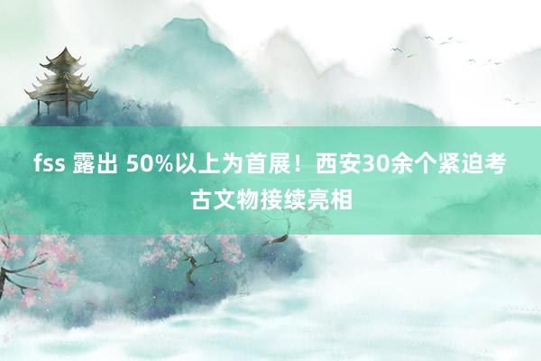 fss 露出 50%以上为首展！西安30余个紧迫考古文物接续亮相