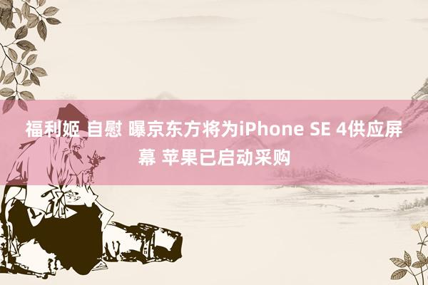 福利姬 自慰 曝京东方将为iPhone SE 4供应屏幕 苹果已启动采购