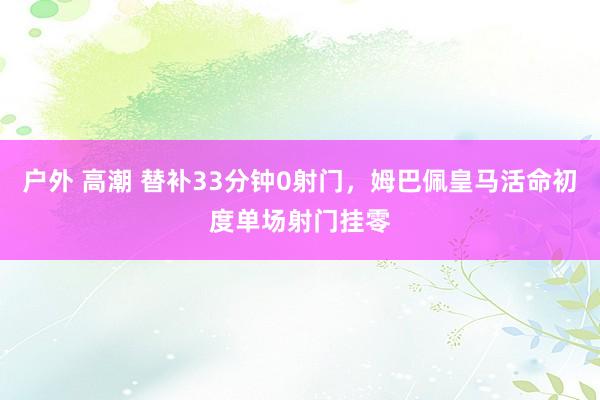 户外 高潮 替补33分钟0射门，姆巴佩皇马活命初度单场射门挂零