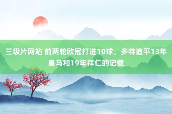 三级片网站 前两轮欧冠打进10球，多特追平13年皇马和19年拜仁的记载