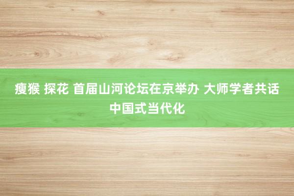 瘦猴 探花 首届山河论坛在京举办 大师学者共话中国式当代化