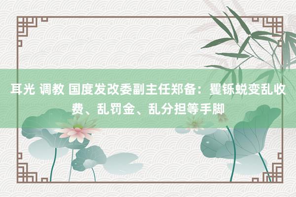 耳光 调教 国度发改委副主任郑备：矍铄蜕变乱收费、乱罚金、乱分担等手脚