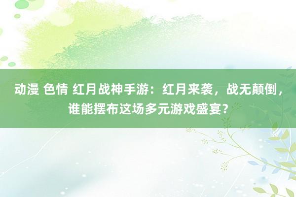 动漫 色情 红月战神手游：红月来袭，战无颠倒，谁能摆布这场多元游戏盛宴？