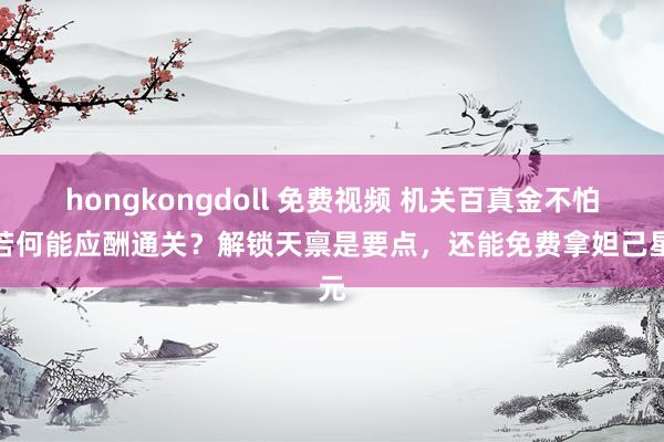 hongkongdoll 免费视频 机关百真金不怕火若何能应酬通关？解锁天禀是要点，还能免费拿妲己星元