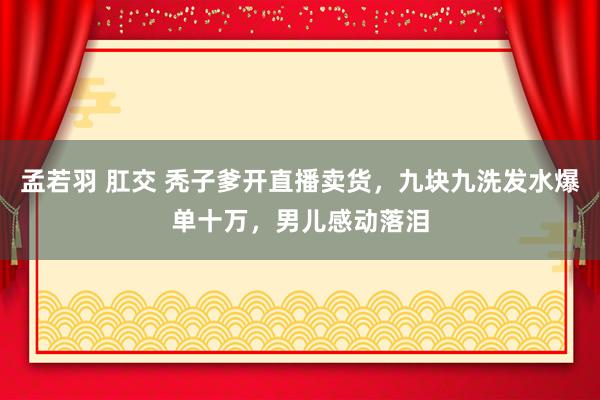 孟若羽 肛交 秃子爹开直播卖货，九块九洗发水爆单十万，男儿感动落泪