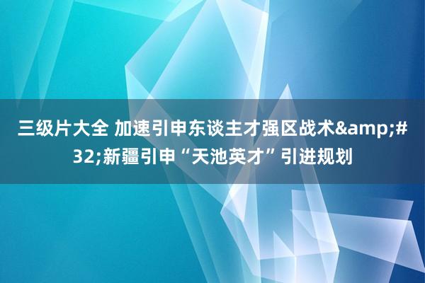 三级片大全 加速引申东谈主才强区战术&#32;新疆引申“天池英才”引进规划