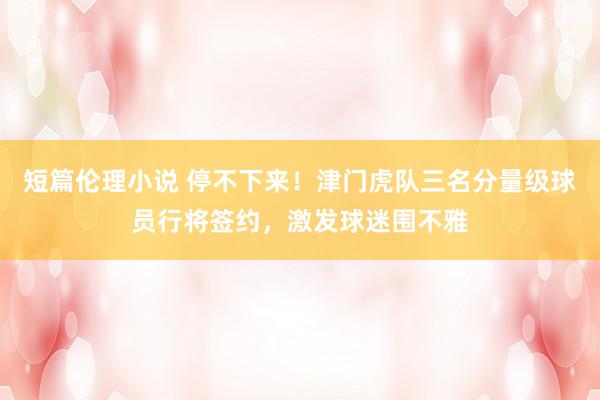 短篇伦理小说 停不下来！津门虎队三名分量级球员行将签约，激发球迷围不雅