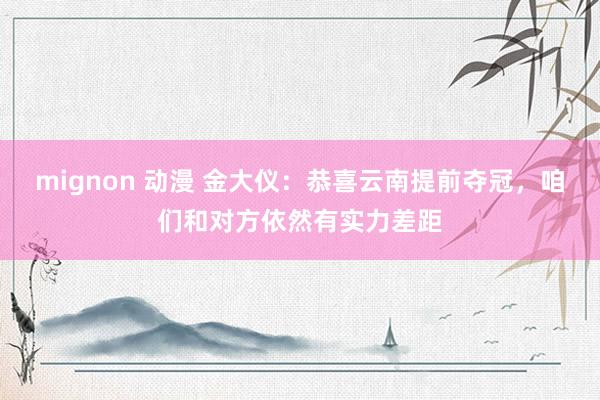 mignon 动漫 金大仪：恭喜云南提前夺冠，咱们和对方依然有实力差距