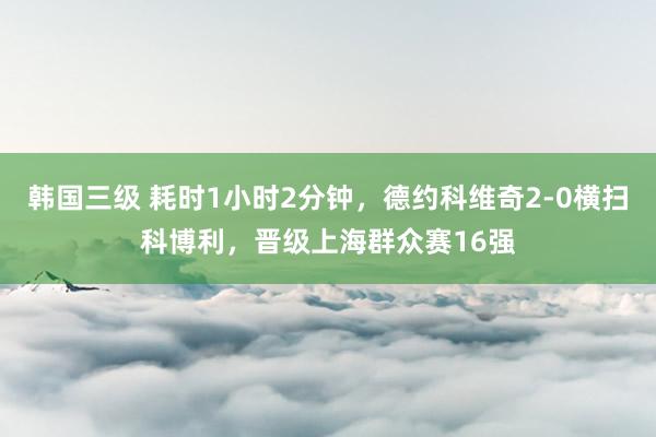 韩国三级 耗时1小时2分钟，德约科维奇2-0横扫科博利，晋级上海群众赛16强