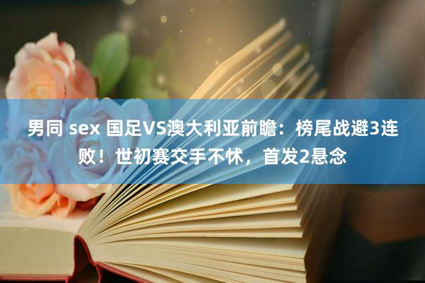 男同 sex 国足VS澳大利亚前瞻：榜尾战避3连败！世初赛交手不怵，首发2悬念