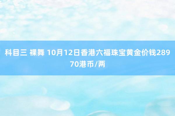 科目三 裸舞 10月12日香港六福珠宝黄金价钱28970港币/两