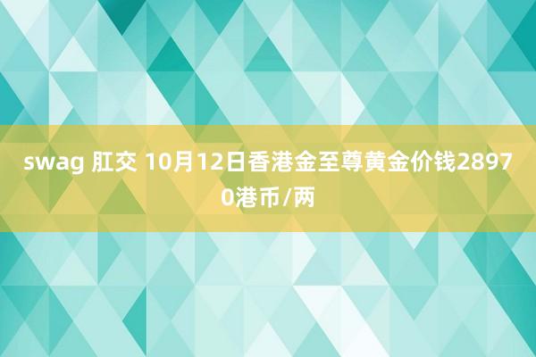 swag 肛交 10月12日香港金至尊黄金价钱28970港币/两