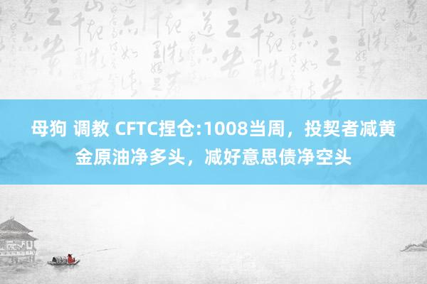 母狗 调教 CFTC捏仓:1008当周，投契者减黄金原油净多头，减好意思债净空头