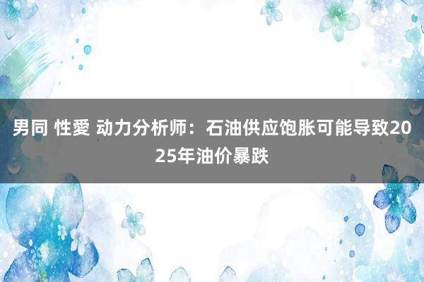 男同 性愛 动力分析师：石油供应饱胀可能导致2025年油价暴跌