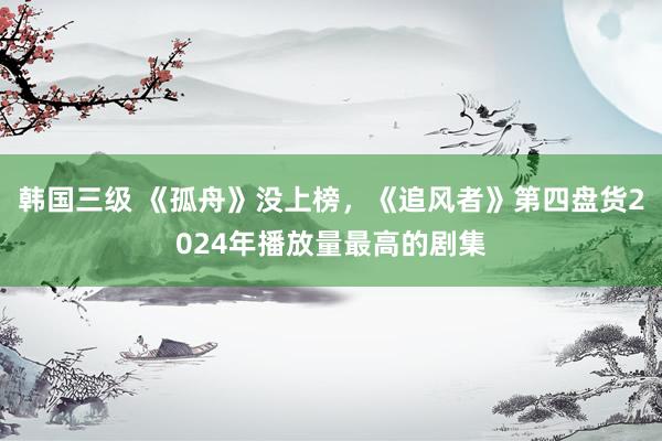 韩国三级 《孤舟》没上榜，《追风者》第四盘货2024年播放量最高的剧集