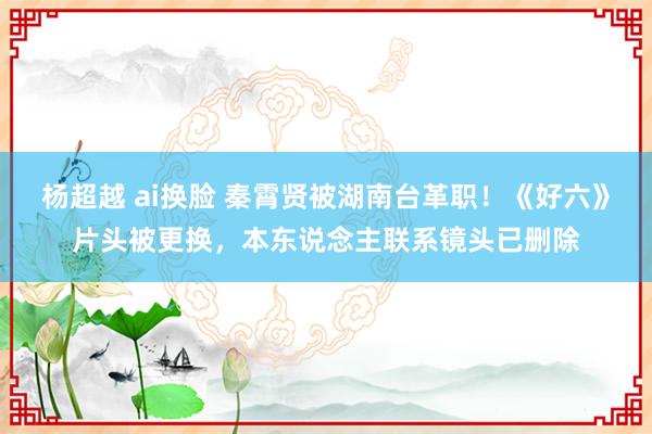 杨超越 ai换脸 秦霄贤被湖南台革职！《好六》片头被更换，本东说念主联系镜头已删除