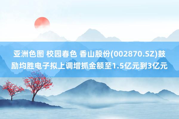 亚洲色图 校园春色 香山股份(002870.SZ)鼓励均胜电子拟上调增抓金额至1.5亿元到3亿元