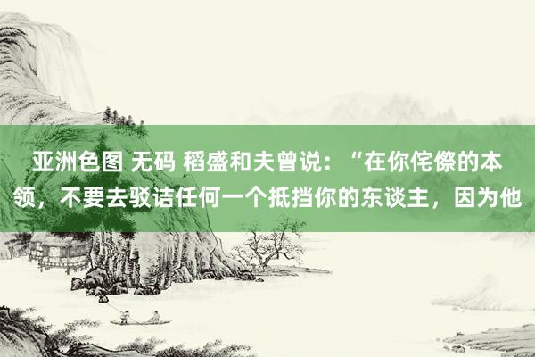 亚洲色图 无码 稻盛和夫曾说：“在你侘傺的本领，不要去驳诘任何一个抵挡你的东谈主，因为他