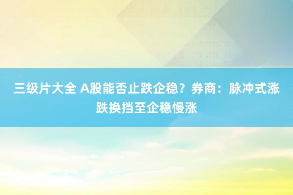 三级片大全 A股能否止跌企稳？券商：脉冲式涨跌换挡至企稳慢涨