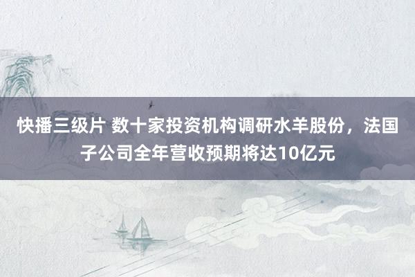 快播三级片 数十家投资机构调研水羊股份，法国子公司全年营收预期将达10亿元