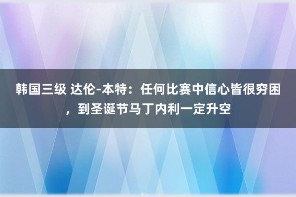 韩国三级 达伦-本特：任何比赛中信心皆很穷困，到圣诞节马丁内利一定升空