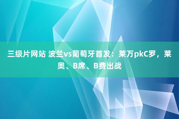 三级片网站 波兰vs葡萄牙首发：莱万pkC罗，莱奥、B席、B费出战