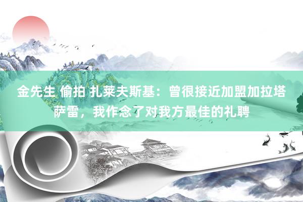 金先生 偷拍 扎莱夫斯基：曾很接近加盟加拉塔萨雷，我作念了对我方最佳的礼聘