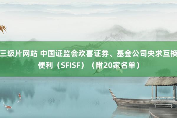 三级片网站 中国证监会欢喜证券、基金公司央求互换便利（SFISF）（附20家名单）