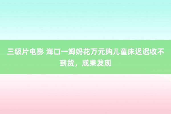 三级片电影 海口一姆妈花万元购儿童床迟迟收不到货，成果发现