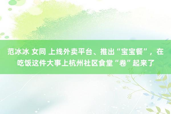 范冰冰 女同 上线外卖平台、推出“宝宝餐”，在吃饭这件大事上杭州社区食堂“卷”起来了