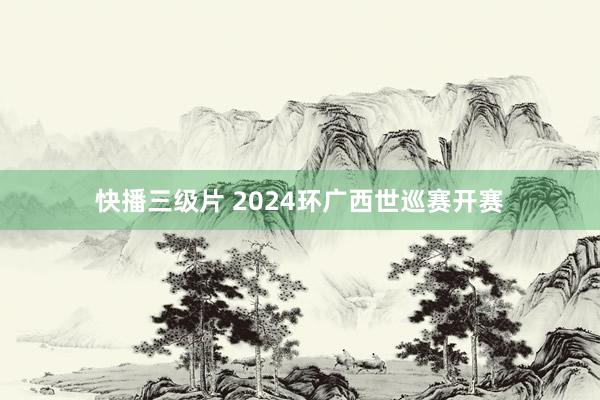 快播三级片 2024环广西世巡赛开赛