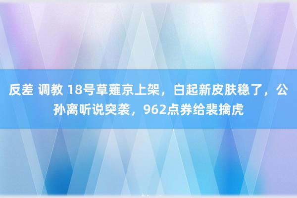 反差 调教 18号草薙京上架，白起新皮肤稳了，公孙离听说突袭，962点券给裴擒虎