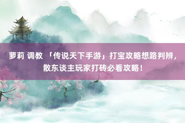 萝莉 调教 「传说天下手游」打宝攻略想路判辨，散东谈主玩家打砖必看攻略！