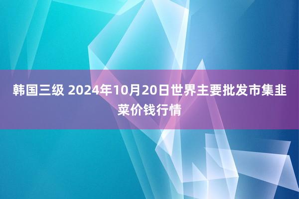 韩国三级 2024年10月20日世界主要批发市集韭菜价钱行情