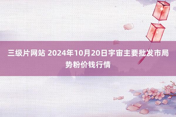 三级片网站 2024年10月20日宇宙主要批发市局势粉价钱行情