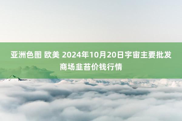 亚洲色图 欧美 2024年10月20日宇宙主要批发商场韭苔价钱行情