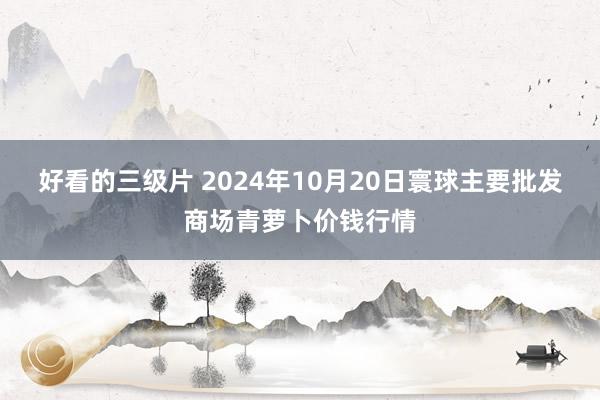 好看的三级片 2024年10月20日寰球主要批发商场青萝卜价钱行情