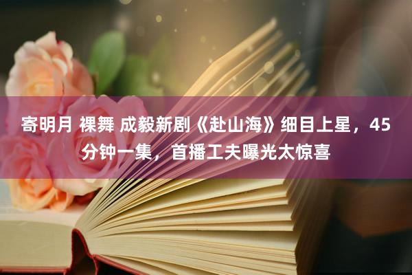 寄明月 裸舞 成毅新剧《赴山海》细目上星，45分钟一集，首播工夫曝光太惊喜