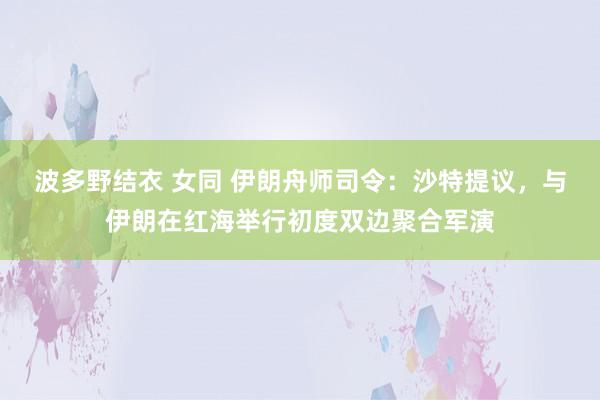 波多野结衣 女同 伊朗舟师司令：沙特提议，与伊朗在红海举行初度双边聚合军演