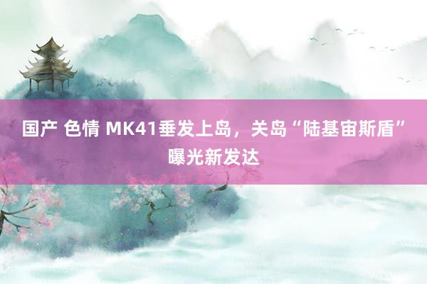 国产 色情 MK41垂发上岛，关岛“陆基宙斯盾”曝光新发达