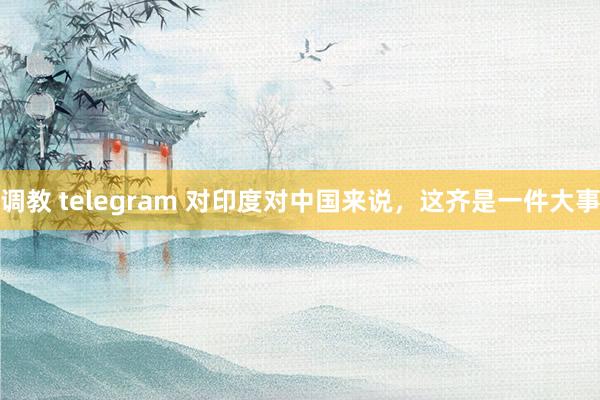 调教 telegram 对印度对中国来说，这齐是一件大事