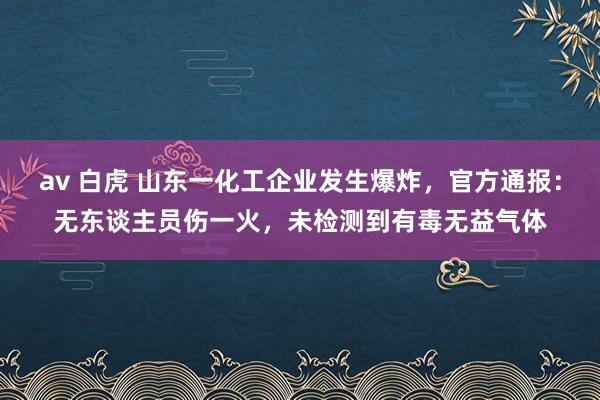 av 白虎 山东一化工企业发生爆炸，官方通报：无东谈主员伤一火，未检测到有毒无益气体