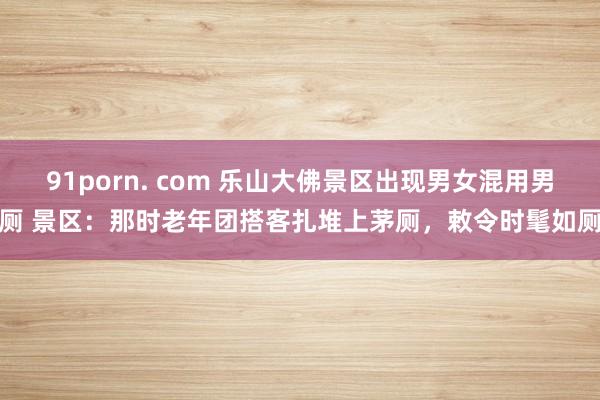 91porn. com 乐山大佛景区出现男女混用男厕 景区：那时老年团搭客扎堆上茅厕，敕令时髦如厕