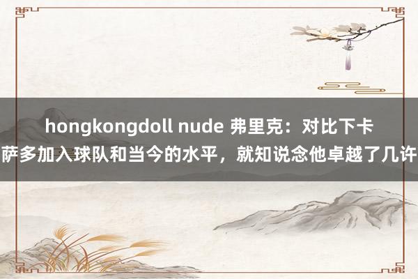 hongkongdoll nude 弗里克：对比下卡萨多加入球队和当今的水平，就知说念他卓越了几许