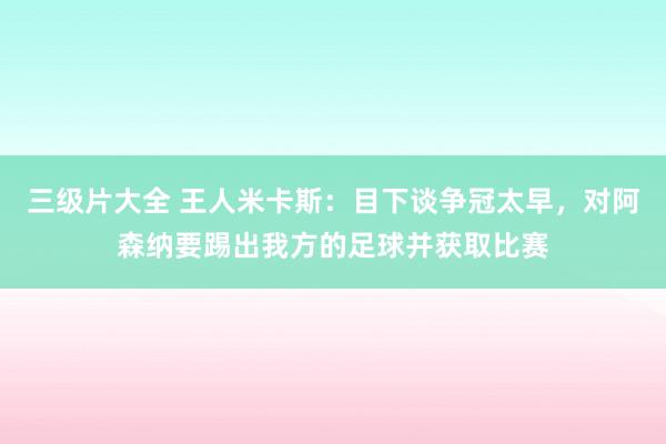 三级片大全 王人米卡斯：目下谈争冠太早，对阿森纳要踢出我方的足球并获取比赛